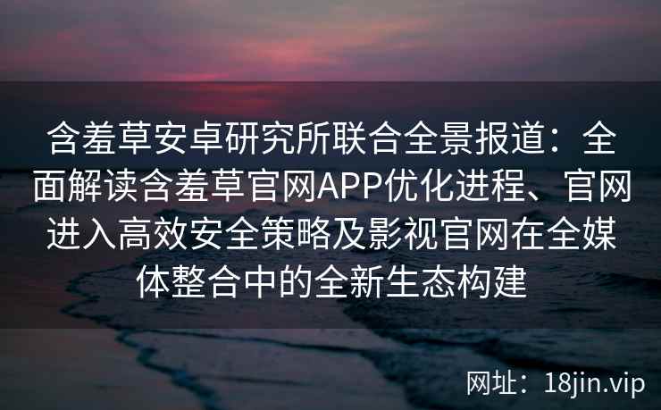 含羞草安卓研究所联合全景报道：全面解读含羞草官网APP优化进程、官网进入高效安全策略及影视官网在全媒体整合中的全新生态构建