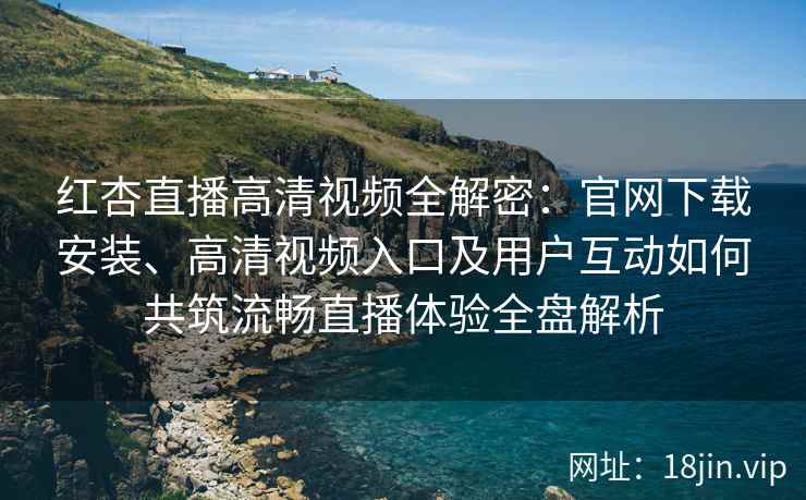 红杏直播高清视频全解密：官网下载安装、高清视频入口及用户互动如何共筑流畅直播体验全盘解析