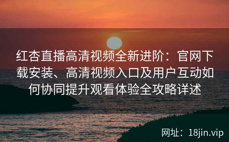 红杏直播高清视频全新进阶：官网下载安装、高清视频入口及用户互动如何协同提升观看体验全攻略详述