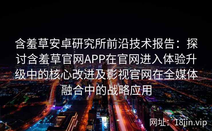 含羞草安卓研究所前沿技术报告：探讨含羞草官网APP在官网进入体验升级中的核心改进及影视官网在全媒体融合中的战略应用