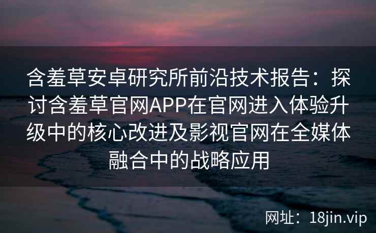 含羞草安卓研究所前沿技术报告：探讨含羞草官网APP在官网进入体验升级中的核心改进及影视官网在全媒体融合中的战略应用