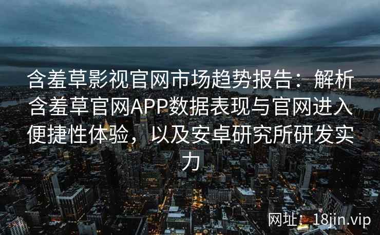 含羞草影视官网市场趋势报告：解析含羞草官网APP数据表现与官网进入便捷性体验，以及安卓研究所研发实力