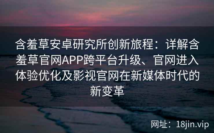 含羞草安卓研究所创新旅程：详解含羞草官网APP跨平台升级、官网进入体验优化及影视官网在新媒体时代的新变革