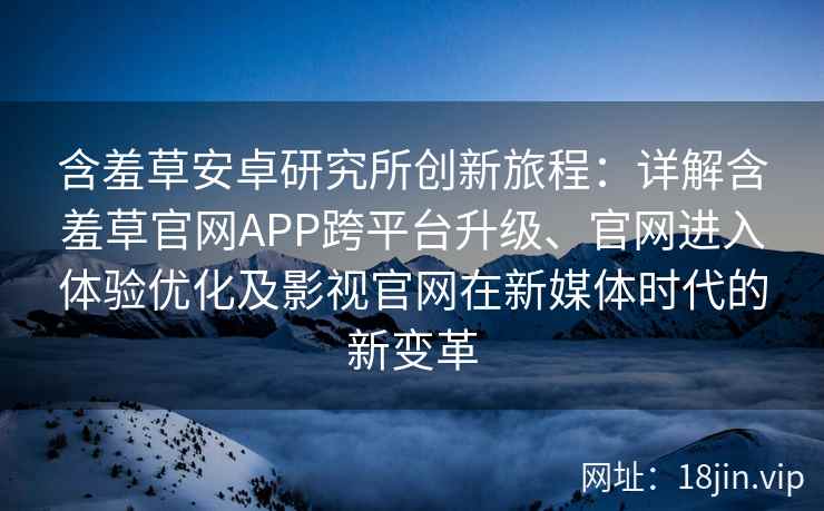 含羞草安卓研究所创新旅程：详解含羞草官网APP跨平台升级、官网进入体验优化及影视官网在新媒体时代的新变革