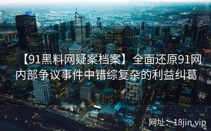 【91黑料网疑案档案】全面还原91网内部争议事件中错综复杂的利益纠葛