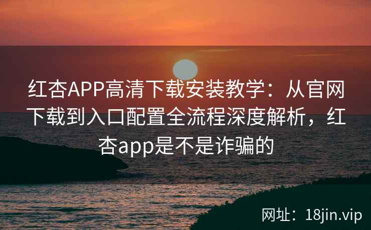 红杏APP高清下载安装教学：从官网下载到入口配置全流程深度解析，红杏app是不是诈骗的