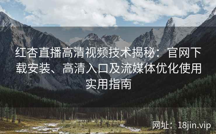 红杏直播高清视频技术揭秘：官网下载安装、高清入口及流媒体优化使用实用指南