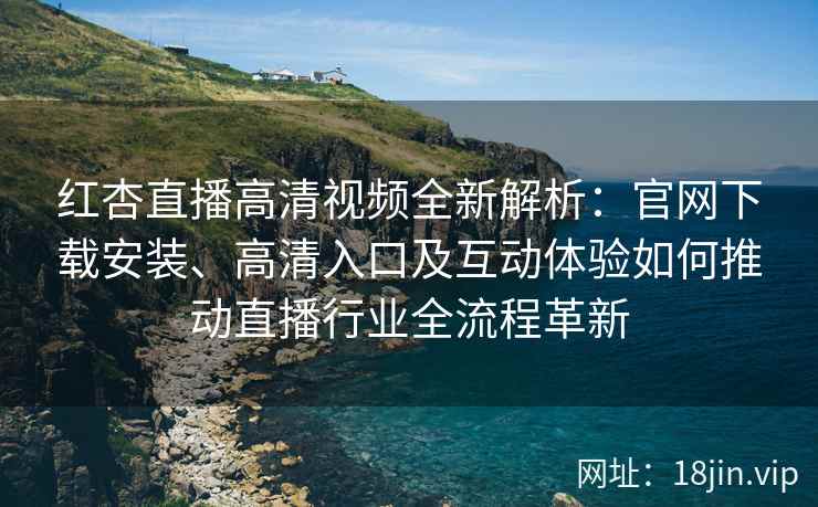 红杏直播高清视频全新解析：官网下载安装、高清入口及互动体验如何推动直播行业全流程革新