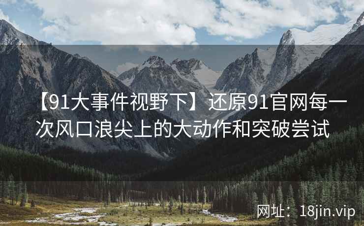 【91大事件视野下】还原91官网每一次风口浪尖上的大动作和突破尝试
