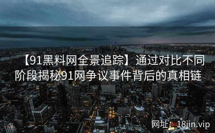 【91黑料网全景追踪】通过对比不同阶段揭秘91网争议事件背后的真相链