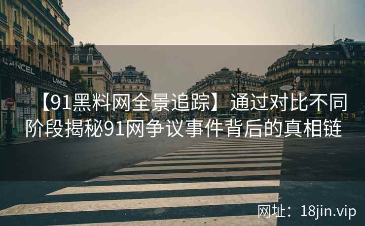 【91黑料网全景追踪】通过对比不同阶段揭秘91网争议事件背后的真相链