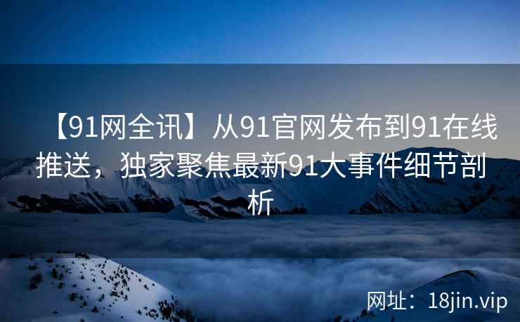 【91网全讯】从91官网发布到91在线推送，独家聚焦最新91大事件细节剖析