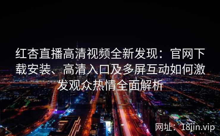 红杏直播高清视频全新发现：官网下载安装、高清入口及多屏互动如何激发观众热情全面解析