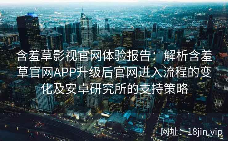 含羞草影视官网体验报告：解析含羞草官网APP升级后官网进入流程的变化及安卓研究所的支持策略