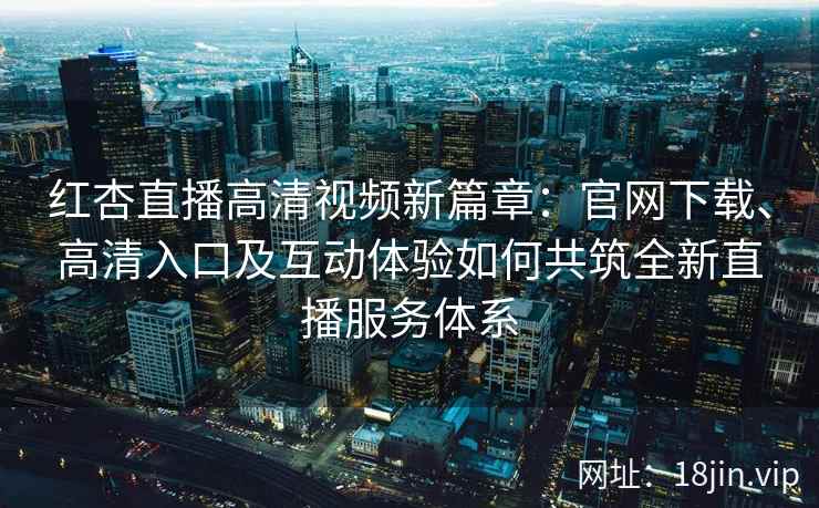 红杏直播高清视频新篇章：官网下载、高清入口及互动体验如何共筑全新直播服务体系