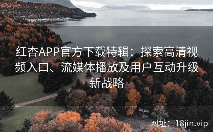 红杏APP官方下载特辑：探索高清视频入口、流媒体播放及用户互动升级新战略