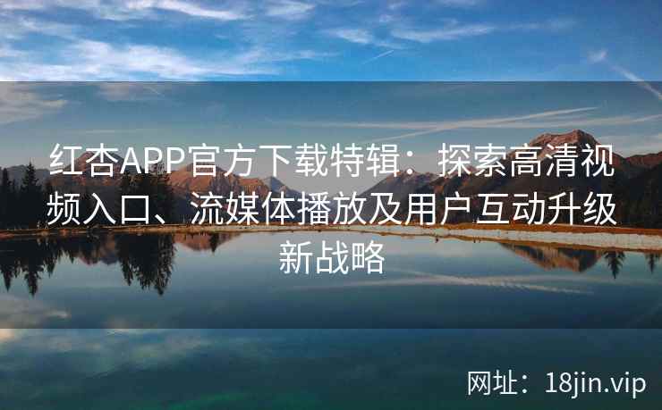 红杏APP官方下载特辑：探索高清视频入口、流媒体播放及用户互动升级新战略