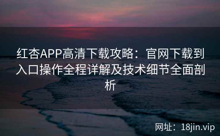 红杏APP高清下载攻略：官网下载到入口操作全程详解及技术细节全面剖析