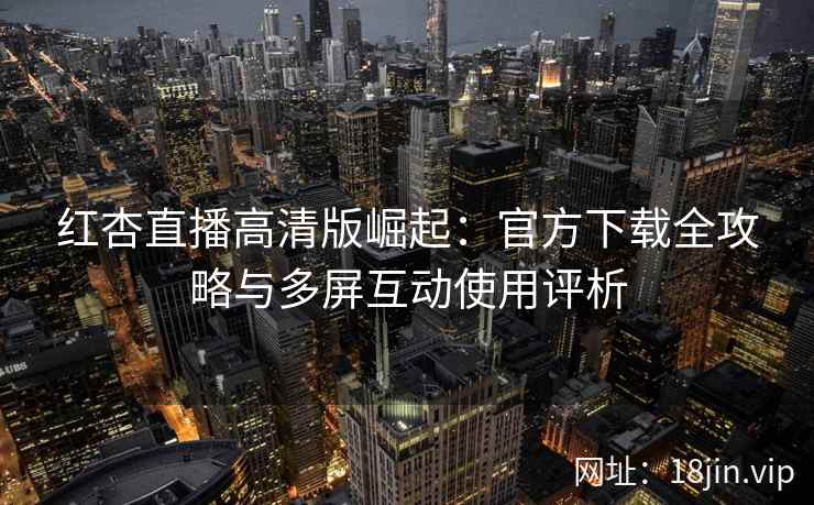 红杏直播高清版崛起：官方下载全攻略与多屏互动使用评析